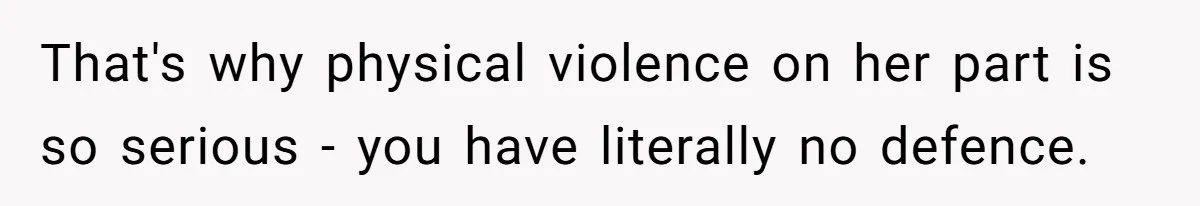That's why physical violence on her part is so serious - you have literally no defence.
