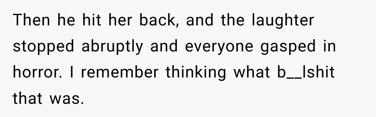 Then he hit her back, and the laughter stopped abruptly and everyone gasped in horror. I remember thinking what b__lshit that was.