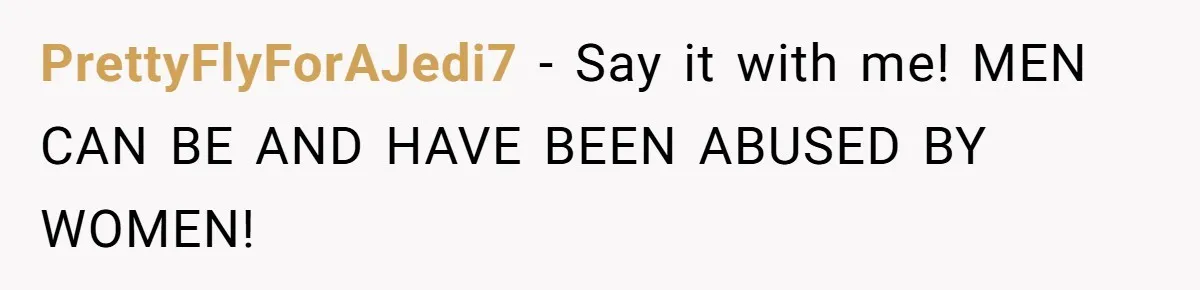 PrettyFlyForAJedi7 − Say it with me! MEN CAN BE AND HAVE BEEN ABUSED BY WOMEN!