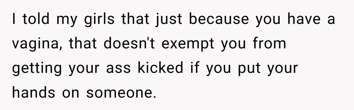 I told my girls that just because you have a vagina, that doesn't exempt you from getting your ass kicked if you put your hands on someone.