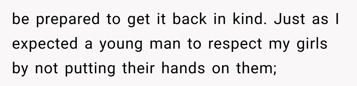 be prepared to get it back in kind. Just as I expected a young man to respect my girls by not putting their hands on them;