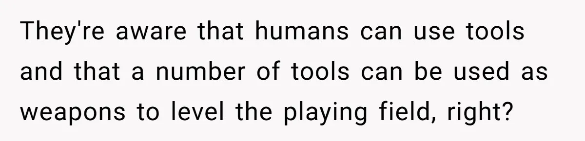 They're aware that humans can use tools and that a number of tools can be used as weapons to level the playing field, right?