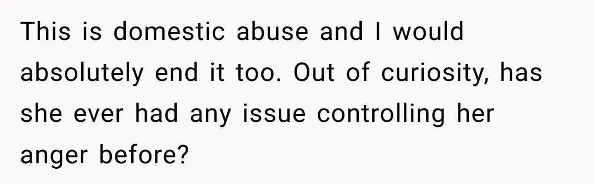 This is domestic abuse and I would absolutely end it too. Out of curiosity, has she ever had any issue controlling her anger before?