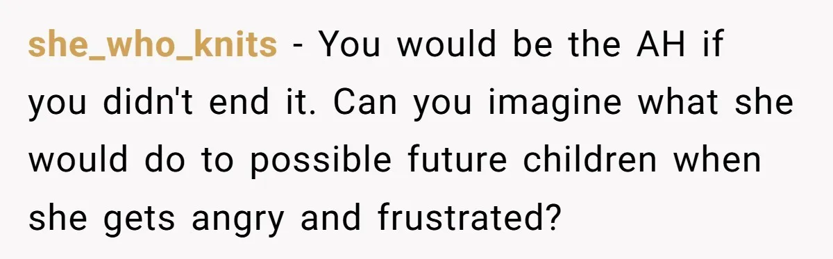she_who_knits − You would be the AH if you didn't end it. Can you imagine what she would do to possible future children when she gets angry and frustrated?