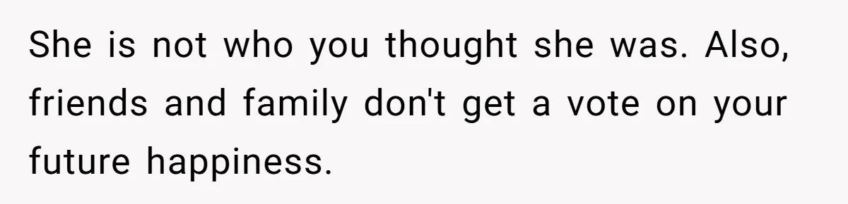 She is not who you thought she was. Also, friends and family don't get a vote on your future happiness.