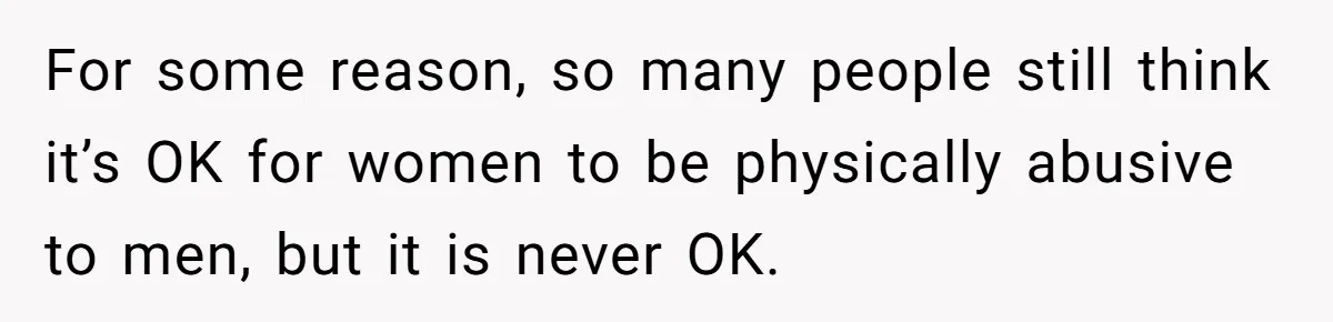For some reason, so many people still think it’s OK for women to be physically abusive to men, but it is never OK.