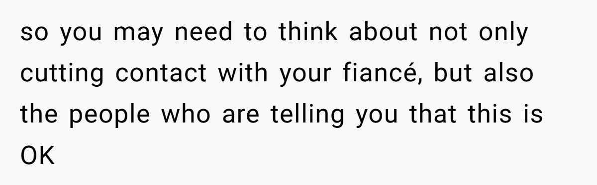 so you may need to think about not only cutting contact with your fiancé, but also the people who are telling you that this is OK