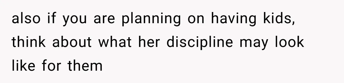 also if you are planning on having kids, think about what her discipline may look like for them