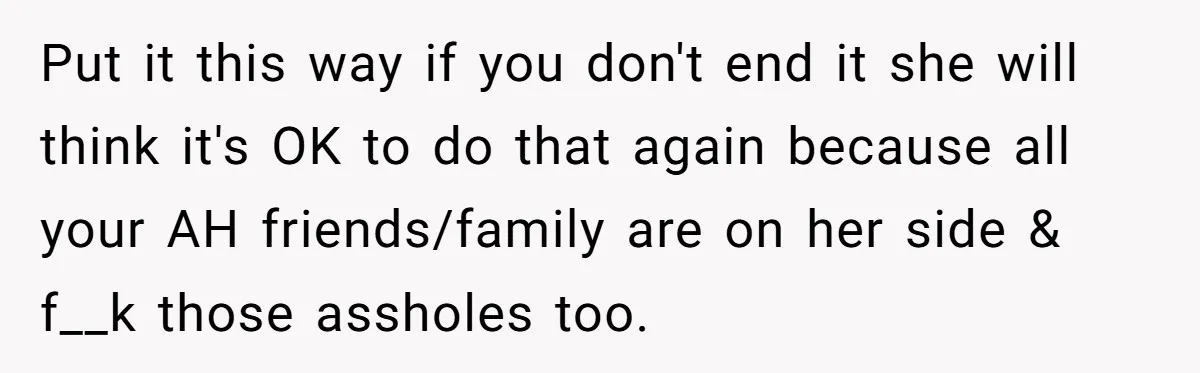 Put it this way if you don't end it she will think it's OK to do that again because all your AH friends/family are on her side & f__k those...