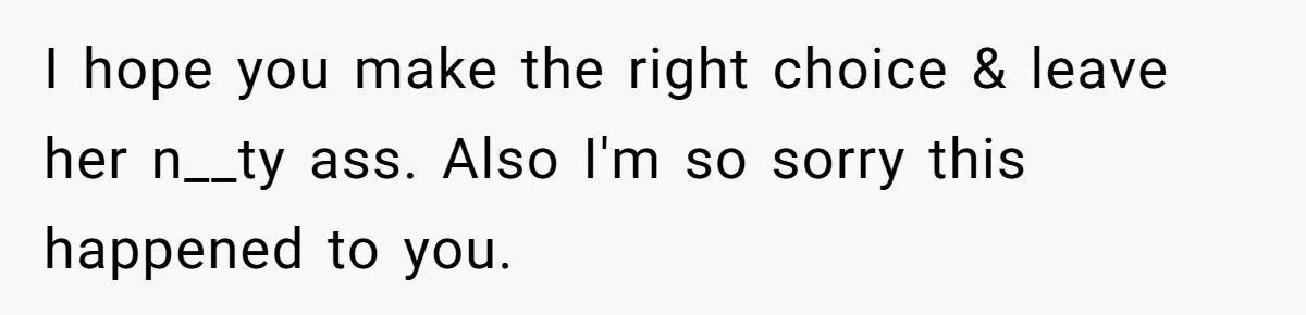 I hope you make the right choice & leave her n__ty ass. Also I'm so sorry this happened to you.