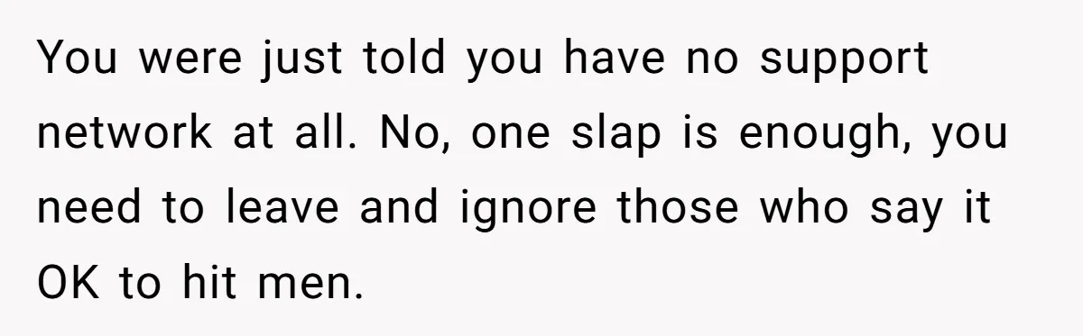 You were just told you have no support network at all. No, one slap is enough, you need to leave and ignore those who say it OK to hit men.