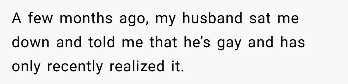Husband Comes Out After 8 Years, Then Demands Divorce And Full Custody A few months ago, my husband sat me down and told me that he’s gay and has only recently realized it.