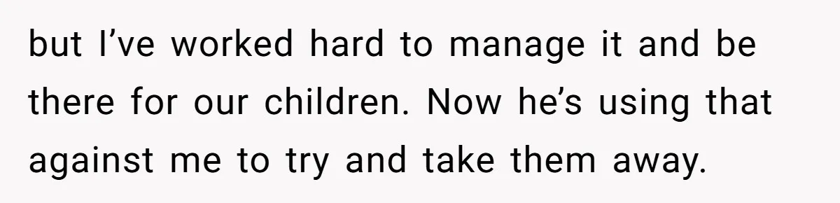 Husband Comes Out After 8 Years, Then Demands Divorce And Full Custody but I’ve worked hard to manage it and be there for our children. Now he’s using that against me to try and take them away.