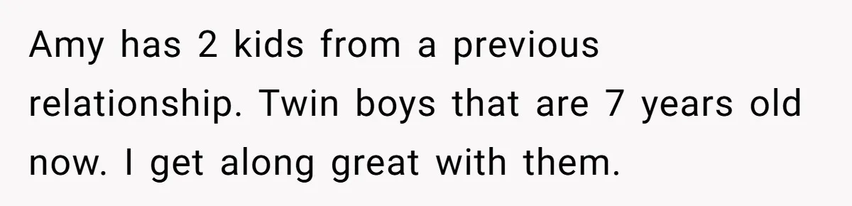 Man Refuses To Bankroll Girlfriend’s Dream Of Being A Stay-At-Home Mom, Her Mom Calls Him ‘Selfish’ Amy has 2 kids from a previous relationship. Twin boys that are 7 years old now. I get along great with them.