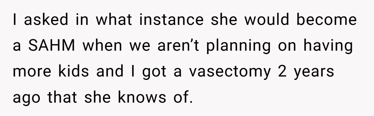 Man Refuses To Bankroll Girlfriend’s Dream Of Being A Stay-At-Home Mom, Her Mom Calls Him ‘Selfish’ I asked in what instance she would become a SAHM when we aren’t planning on having more kids and I got a vasectomy 2 years ago that she knows of.