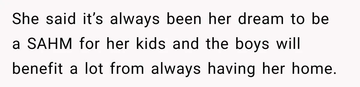 Man Refuses To Bankroll Girlfriend’s Dream Of Being A Stay-At-Home Mom, Her Mom Calls Him ‘Selfish’ She said it’s always been her dream to be a SAHM for her kids and the boys will benefit a lot from always having her home.
