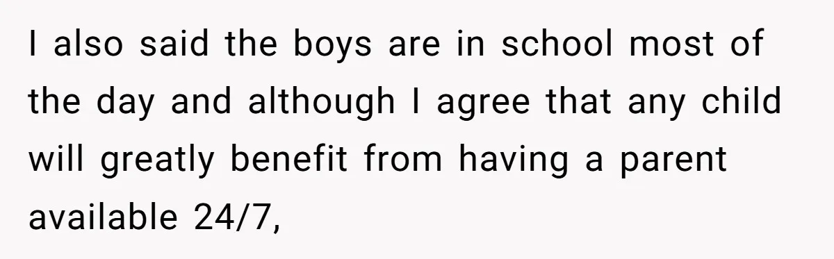 Man Refuses To Bankroll Girlfriend’s Dream Of Being A Stay-At-Home Mom, Her Mom Calls Him ‘Selfish’ I also said the boys are in school most of the day and although I agree that any child will greatly benefit from having a parent available 24/7,