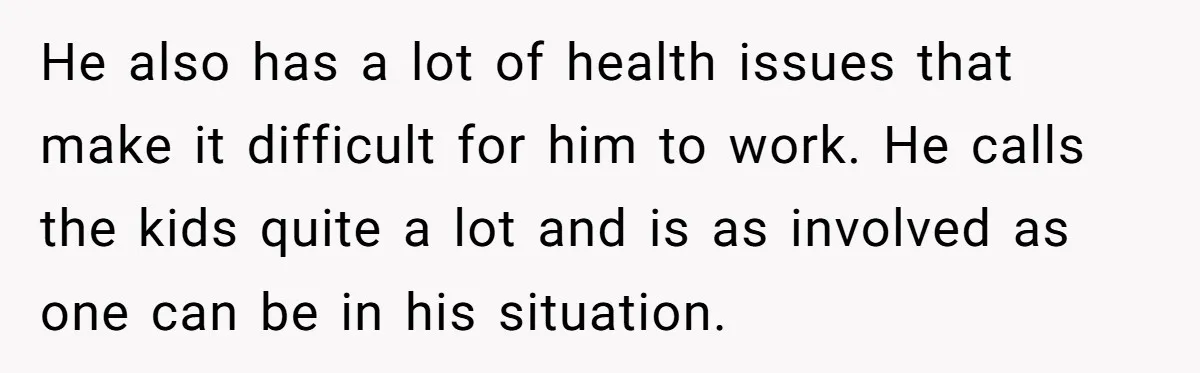 Man Refuses To Bankroll Girlfriend’s Dream Of Being A Stay-At-Home Mom, Her Mom Calls Him ‘Selfish’ He also has a lot of health issues that make it difficult for him to work. He calls the kids quite a lot and is as involved as one can...