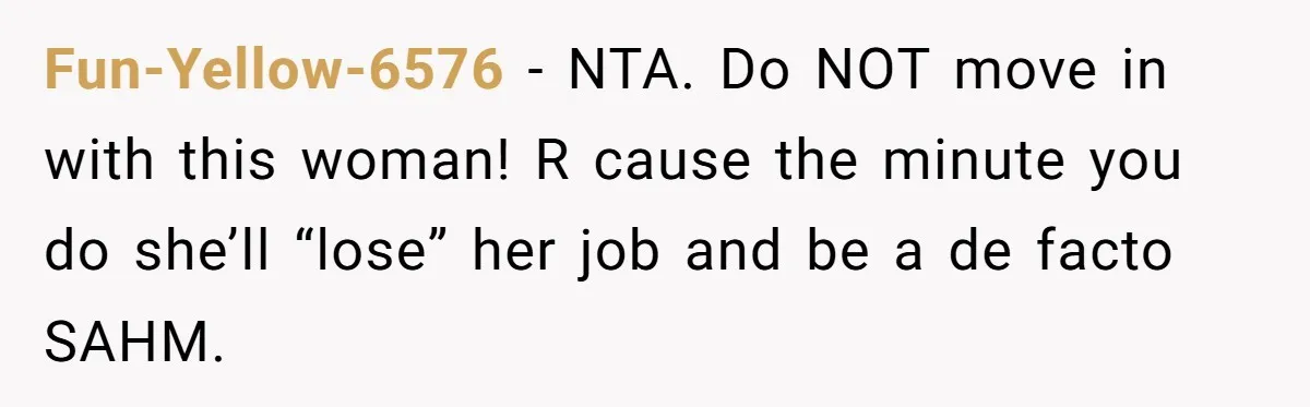Man Refuses To Bankroll Girlfriend’s Dream Of Being A Stay-At-Home Mom, Her Mom Calls Him ‘Selfish’ Fun-Yellow-6576 − NTA. Do NOT move in with this woman! R cause the minute you do she’ll “lose” her job and be a de facto SAHM.