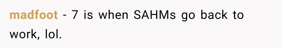 Man Refuses To Bankroll Girlfriend’s Dream Of Being A Stay-At-Home Mom, Her Mom Calls Him ‘Selfish’ madfoot − 7 is when SAHMs go back to work, lol.