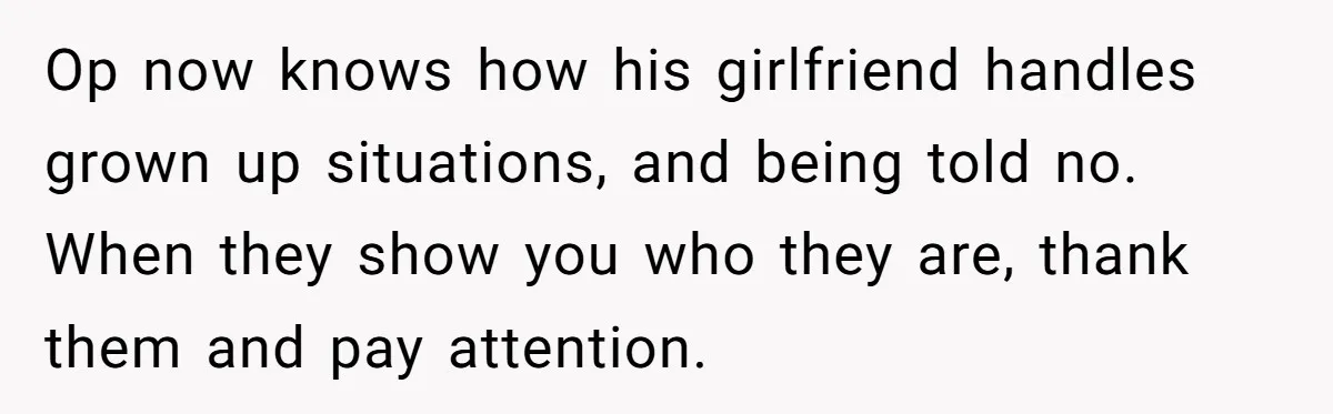 Man Refuses To Bankroll Girlfriend’s Dream Of Being A Stay-At-Home Mom, Her Mom Calls Him ‘Selfish’ Op now knows how his girlfriend handles grown up situations, and being told no. When they show you who they are, thank them and pay attention.