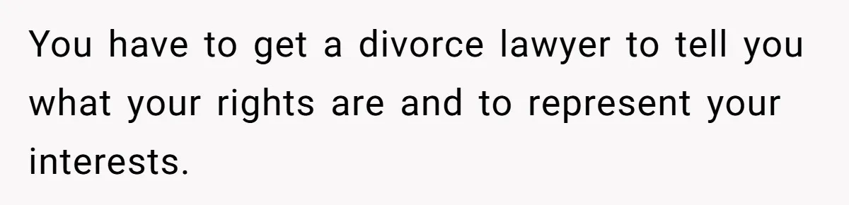 Husband Comes Out After 8 Years, Then Demands Divorce And Full Custody You have to get a divorce lawyer to tell you what your rights are and to represent your interests.