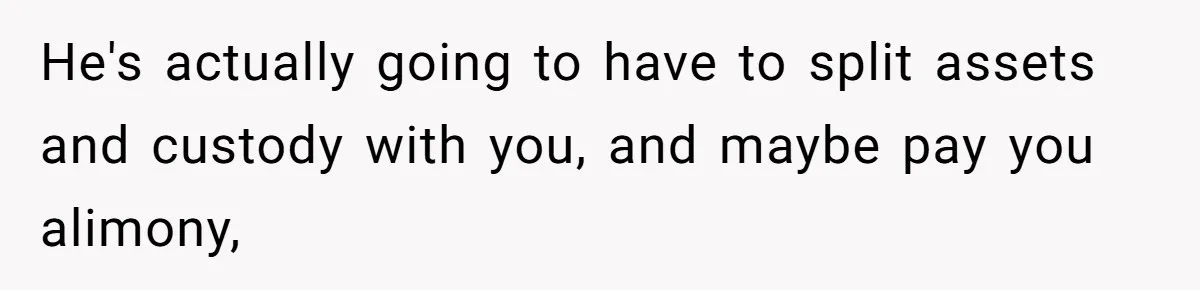Husband Comes Out After 8 Years, Then Demands Divorce And Full Custody He's actually going to have to split assets and custody with you, and maybe pay you alimony,