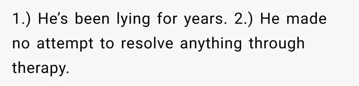 Husband Comes Out After 8 Years, Then Demands Divorce And Full Custody 1.) He’s been lying for years. 2.) He made no attempt to resolve anything through therapy.