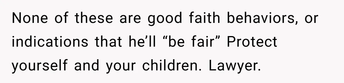 Husband Comes Out After 8 Years, Then Demands Divorce And Full Custody None of these are good faith behaviors, or indications that he’ll “be fair” Protect yourself and your children. Lawyer.