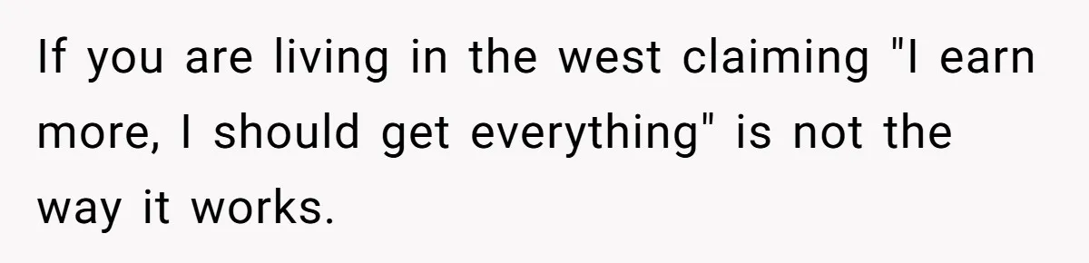 Husband Comes Out After 8 Years, Then Demands Divorce And Full Custody If you are living in the west claiming "I earn more, I should get everything" is not the way it works.