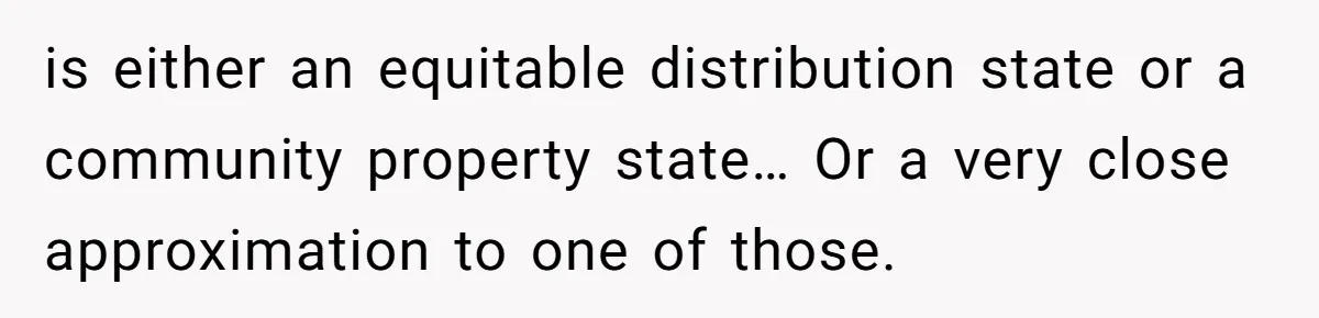 Husband Comes Out After 8 Years, Then Demands Divorce And Full Custody is either an equitable distribution state or a community property state… Or a very close approximation to one of those.