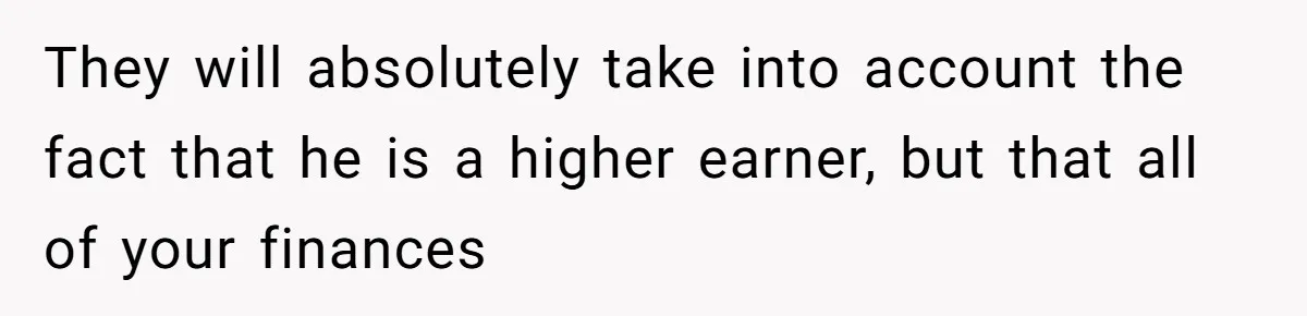 Husband Comes Out After 8 Years, Then Demands Divorce And Full Custody They will absolutely take into account the fact that he is a higher earner, but that all of your finances