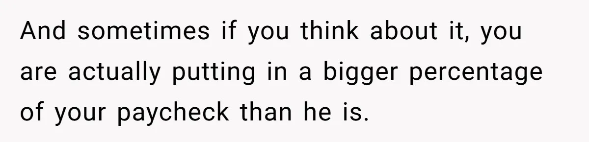 Husband Comes Out After 8 Years, Then Demands Divorce And Full Custody And sometimes if you think about it, you are actually putting in a bigger percentage of your paycheck than he is.