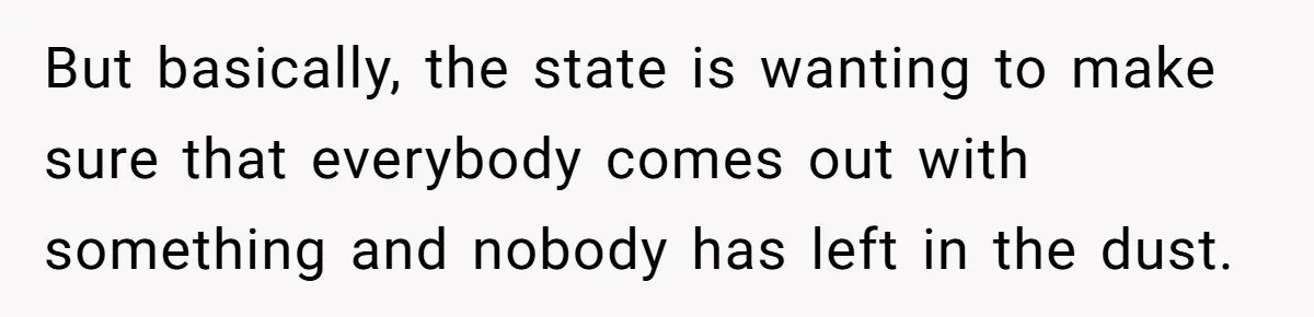 Husband Comes Out After 8 Years, Then Demands Divorce And Full Custody But basically, the state is wanting to make sure that everybody comes out with something and nobody has left in the dust.