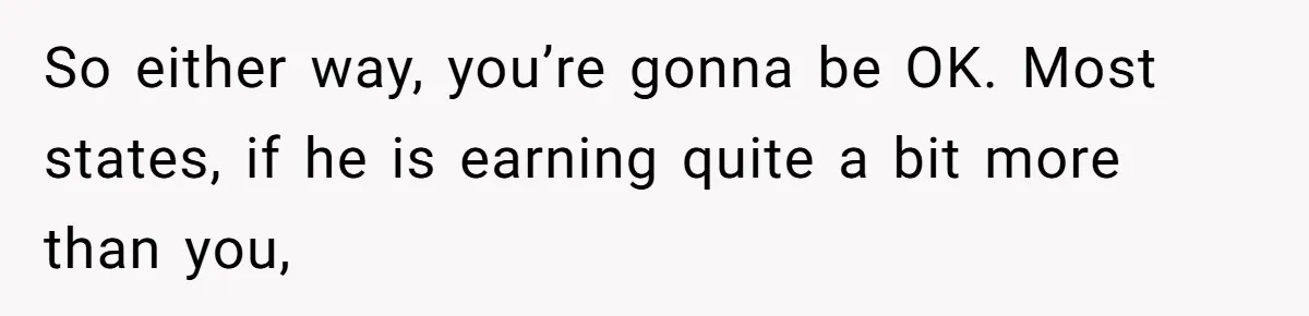 Husband Comes Out After 8 Years, Then Demands Divorce And Full Custody So either way, you’re gonna be OK. Most states, if he is earning quite a bit more than you,