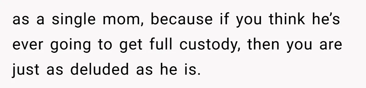 Husband Comes Out After 8 Years, Then Demands Divorce And Full Custody as a single mom, because if you think he’s ever going to get full custody, then you are just as deluded as he is.