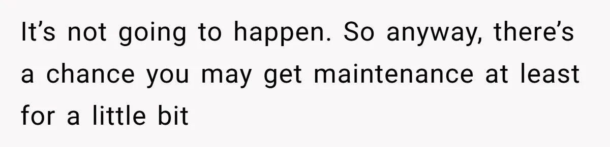 Husband Comes Out After 8 Years, Then Demands Divorce And Full Custody It’s not going to happen. So anyway, there’s a chance you may get maintenance at least for a little bit