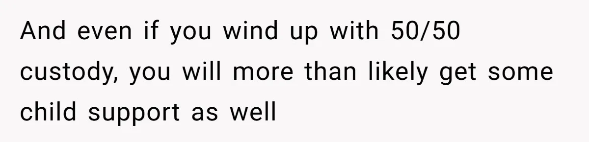 Husband Comes Out After 8 Years, Then Demands Divorce And Full Custody And even if you wind up with 50/50 custody, you will more than likely get some child support as well
