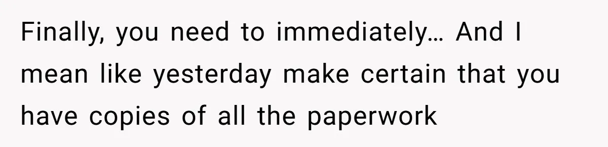 Husband Comes Out After 8 Years, Then Demands Divorce And Full Custody Finally, you need to immediately… And I mean like yesterday make certain that you have copies of all the paperwork
