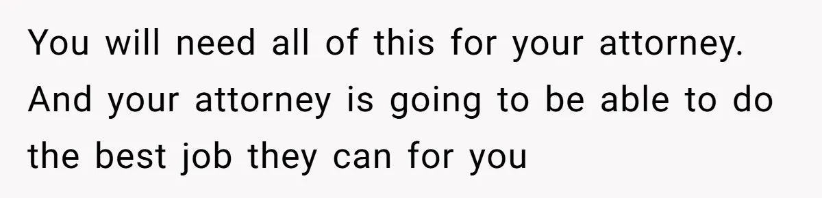 Husband Comes Out After 8 Years, Then Demands Divorce And Full Custody You will need all of this for your attorney. And your attorney is going to be able to do the best job they can for you