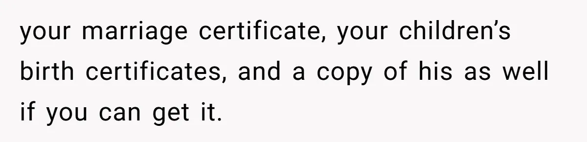 Husband Comes Out After 8 Years, Then Demands Divorce And Full Custody your marriage certificate, your children’s birth certificates, and a copy of his as well if you can get it.
