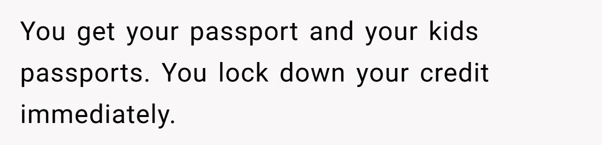Husband Comes Out After 8 Years, Then Demands Divorce And Full Custody You get your passport and your kids passports. You lock down your credit immediately.