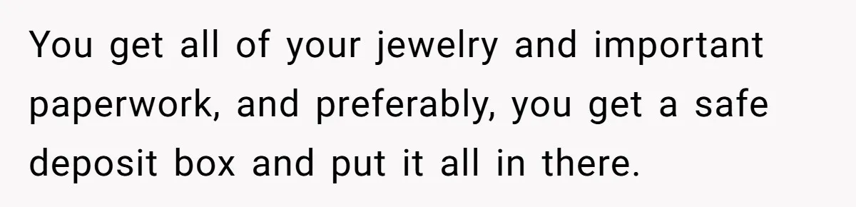Husband Comes Out After 8 Years, Then Demands Divorce And Full Custody You get all of your jewelry and important paperwork, and preferably, you get a safe deposit box and put it all in there.
