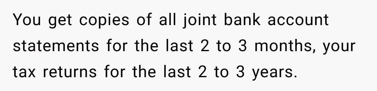 Husband Comes Out After 8 Years, Then Demands Divorce And Full Custody You get copies of all joint bank account statements for the last 2 to 3 months, your tax returns for the last 2 to 3 years.