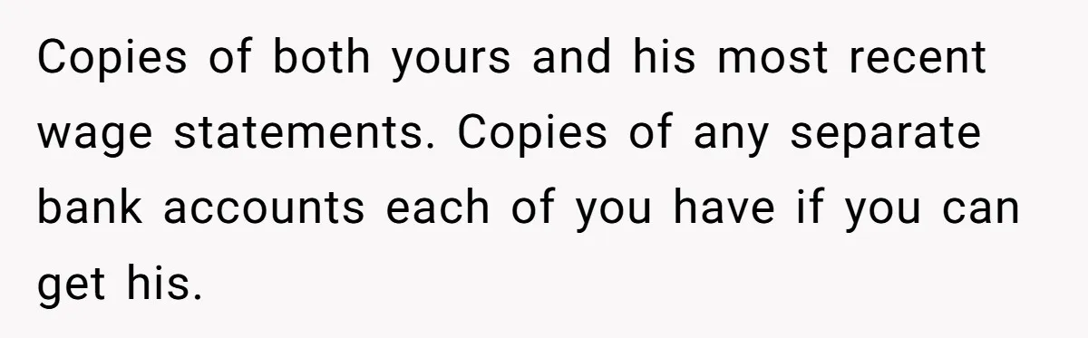 Husband Comes Out After 8 Years, Then Demands Divorce And Full Custody Copies of both yours and his most recent wage statements. Copies of any separate bank accounts each of you have if you can get his.