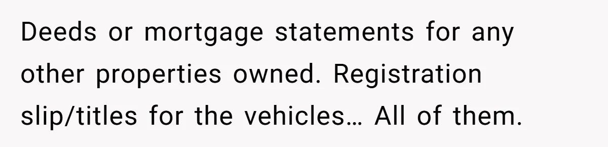 Husband Comes Out After 8 Years, Then Demands Divorce And Full Custody Deeds or mortgage statements for any other properties owned. Registration slip/titles for the vehicles… All of them.