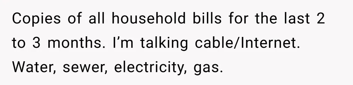 Husband Comes Out After 8 Years, Then Demands Divorce And Full Custody Copies of all household bills for the last 2 to 3 months. I’m talking cable/Internet. Water, sewer, electricity, gas.