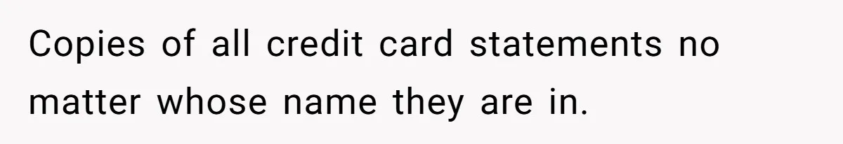 Husband Comes Out After 8 Years, Then Demands Divorce And Full Custody Copies of all credit card statements no matter whose name they are in.
