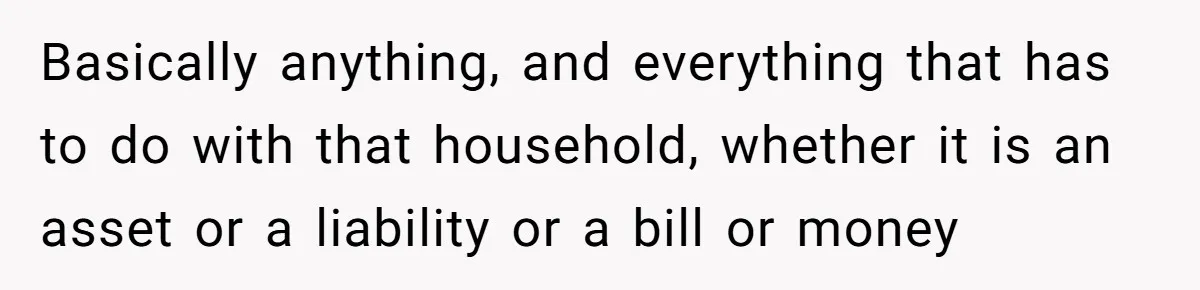 Husband Comes Out After 8 Years, Then Demands Divorce And Full Custody Basically anything, and everything that has to do with that household, whether it is an asset or a liability or a bill or money