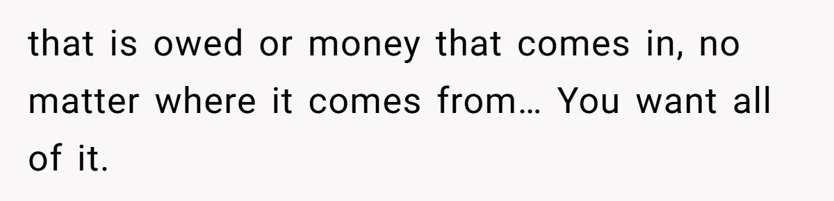Husband Comes Out After 8 Years, Then Demands Divorce And Full Custody that is owed or money that comes in, no matter where it comes from… You want all of it.